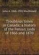 Troublous times in Canada; a history of the Fenian raids of 1866 and 1870, John A. 1846-1922 MacDonald 