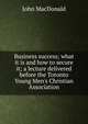 Business success; what it is and how to secure it; a lecture delivered before the Toronto Young Men's Christian Association, John MacDonald 