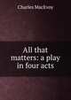 All that matters: a play in four acts, Charles MacEvoy 