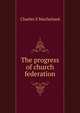 The progress of church federation, Charles S Macfarland 