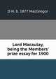 Lord Macaulay, being the Members' prize essay for 1900, D H. b. 1877 MacGregor 