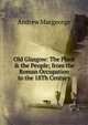 Old Glasgow: The Place & the People; from the Roman Occupation to the 18Th Century, Andrew Macgeorge 