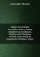 Nature knowledge in modern poetry, being chapters on Tennyson, Wordsworth, Matthew Arnold, and Lowell as exponents of nature-study, Alexander Mackie 