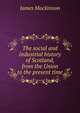 The social and industrial history of Scotland, from the Union to the present time, James Mackinnon 