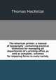 The American printer: a manual of typography : containing practical directions for managing all departments of a printing office, as well as complete . schemes for imposing forms in every variety,, Thomas MacKellar 