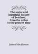 The social and industrial history of Scotland; from the union to the present time, James Mackinnon 