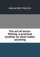 The art of worm-fishing, a practical treatise on clear-water worming, Alexander Mackie 