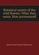 Botanical names of the wild flowers. What they mean. How pronounced, James Stuart Fraser Mackenzie 