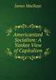 Americanized Socialism: A Yankee View of Capitalism, James MacKaye 