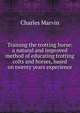 Training the trotting horse: a natural and improved method of educating trotting colts and horses, based on twenty years experience, Charles Marvin 