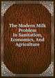 The Modern Milk Problem In Sanitation, Economics, And Agriculture, 