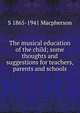 The musical education of the child; some thoughts and suggestions for teachers, parents and schools, S 1865-1941 Macpherson 