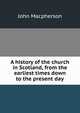 A history of the church in Scotland, from the earliest times down to the present day, John Macpherson 