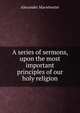 A series of sermons, upon the most important principles of our holy religion, Alexander Macwhorter 