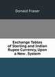 Exchange Tables of Sterling and Indian Rupee Currency, Upon a New . System, Donald Fraser 