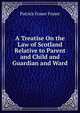 A Treatise On the Law of Scotland Relative to Parent and Child and Guardian and Ward, Patrick Fraser Fraser 