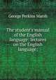The student's manual of the English language: lectures on the English language;, George Perkins Marsh 