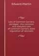 Law of Common Carriers, abridged - the common and statutory law of Common Carriers, state regulation of railroads, Edward J Martin 