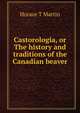 Castorologia, or The history and traditions of the Canadian beaver, Horace T Martin 