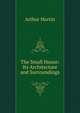The Small House: Its Architecture and Surroundings, Arthur Martin 