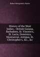 History of the West Indies .: British Guiana, Barbadoes, St. Vincent's, St. Lucia, Dominica, Montserrat, Antigua, St. Christopher's, &c., &c, Robert Montgomery Martin 