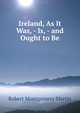 Ireland, As It Was, - Is, - and Ought to Be, Robert Montgomery Martin 
