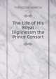 The Life of His Royal Iiigiinessm the Prince Consort, Martin, Theodore, Sir, 1816-1909 