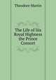 The Life of Iiis Royal Highness the Prince Consort, Martin, Theodore, Sir, 1816-1909 