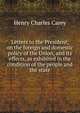 Letters to the President, on the foreign and domestic policy of the Union, and its effects, as exhibited in the condition of the people and the state, Carey Henry Charles 