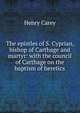 The epistles of S. Cyprian, bishop of Carthage and martyr: with the council of Carthage on the baptism of heretics, Henry Carey 