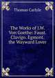 The Works of J.W. Von Goethe: Faust. Clavigo. Egmont. the Wayward Lover, Carlyle, Thomas, 1795-1881 