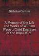 A Memoir of the Life and Works of William Wyon .: Chief Engraver of the Royal Mint ., Nicholas Carlisle 
