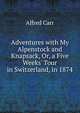 Adventures with My Alpenstock and Knapsack, Or, a Five Weeks' Tour in Switzerland, in 1874, Alfred Carr 
