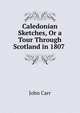 Caledonian Sketches, Or a Tour Through Scotland in 1807 ., John Carr 