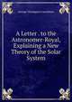 A Letter . to the Astronomer-Royal, Explaining a New Theory of the Solar System, George Thompson Carruthers 