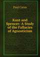 Kant and Spencer: A Study of the Fallacies of Agnosticism, Paul Carus 