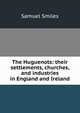 The Huguenots: their settlements, churches, and industries in England and Ireland, Samuel Smiles 