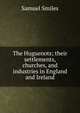 The Huguenots; their settlements, churches, and industries in England and Ireland, Samuel Smiles 