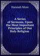 A Series of Sermons, Upon the Most Important Principles of Our Holy Religion ., Hannah More 