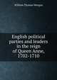 English political parties and leaders in the reign of Queen Anne, 1702-1710, William Thomas Morgan 