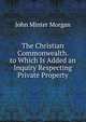 The Christian Commonwealth. to Which Is Added an Inquiry Respecting Private Property, John Minter Morgan 