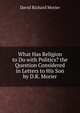 What Has Religion to Do with Politics? the Question Considered in Letters to His Son by D.R. Morier, David Richard Morier 