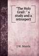 "The Holy Grail: " a study and a retrospect, J W. Morris 