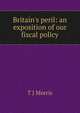 Britain's peril: an exposition of our fiscal policy, T J Morris 