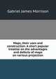 Maps, their uses and construction. A short popular treatise on the advantages and defects of maps on various projection, Gabriel James Morrison 