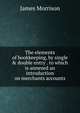 The elements of bookkeeping, by single & double entry . to which is annexed an introduction on merchants accounts, James Morrison 