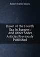 Dawn of the Fourth Era in Surgery: And Other Short Articles Previously Published, Robert Tuttle Morris 