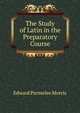 The Study of Latin in the Preparatory Course, Edward Parmelee Morris 