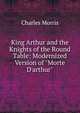 King Arthur and the Knights of the Round Table: Modernized Version of "Morte D'arthur"., Morris Charles 