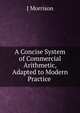 A Concise System of Commercial Arithmetic, Adapted to Modern Practice ., J Morrison 
